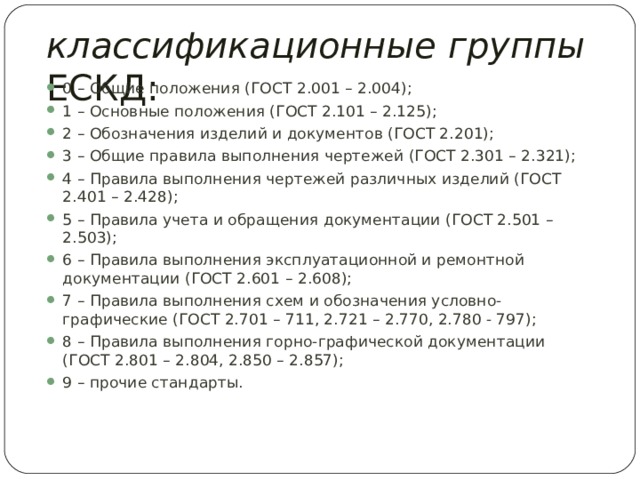 классификационные  группы ЕСКД: 0 – Общие положения (ГОСТ 2.001 – 2.004); 1 – Основные положения (ГОСТ 2.101 – 2.125); 2 – Обозначения изделий и документов (ГОСТ 2.201); 3 – Общие правила выполнения чертежей (ГОСТ 2.301 – 2.321); 4 – Правила выполнения чертежей различных изделий (ГОСТ 2.401 – 2.428); 5 – Правила учета и обращения документации (ГОСТ 2.501 – 2.503); 6 – Правила выполнения эксплуатационной и ремонтной документации (ГОСТ 2.601 – 2.608); 7 – Правила выполнения схем и обозначения условно-графические (ГОСТ 2.701 – 711, 2.721 – 2.770, 2.780 - 797); 8 – Правила выполнения горно-графической документации (ГОСТ 2.801 – 2.804, 2.850 – 2.857); 9 – прочие стандарты.  
