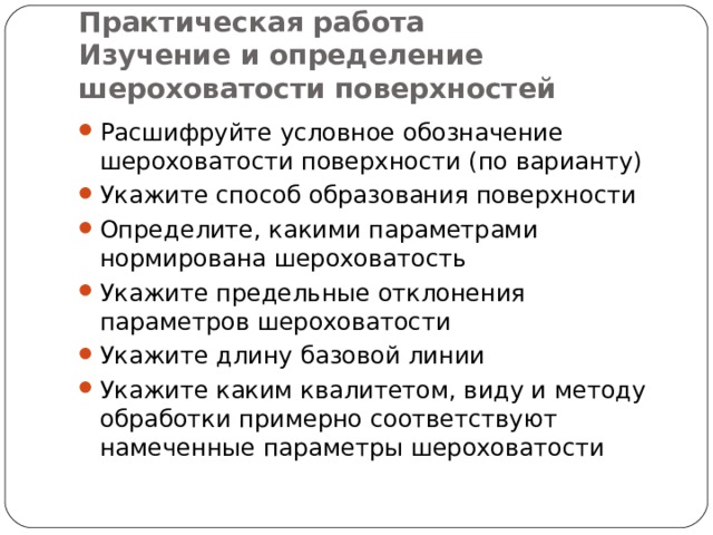    Практическая работа  Изучение и определение шероховатости поверхностей Расшифруйте условное обозначение шероховатости поверхности (по варианту) Укажите способ образования поверхности Определите, какими параметрами нормирована шероховатость Укажите предельные отклонения параметров шероховатости Укажите длину базовой линии Укажите каким квалитетом, виду и методу обработки примерно соответствуют намеченные параметры шероховатости  