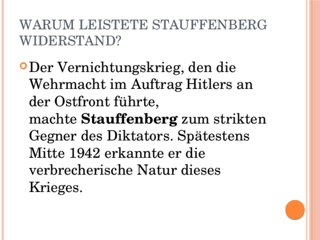 Warum leistete Stauffenberg Widerstand? Der Vernichtungskrieg, den die Wehrmacht im Auftrag Hitlers an der Ostfront führte, machte  Stauffenberg  zum strikten Gegner des Diktators. Spätestens Mitte 1942 erkannte er die verbrecherische Natur dieses Krieges. 