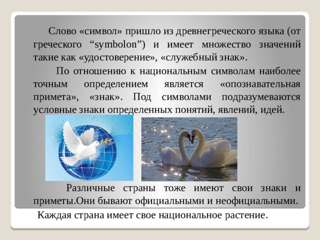 Слово «символ» пришло из древнегреческого языка (от греческого “symbolon”) и имеет множество значений такие как «удостоверение», «служебный знак».  По отношению к национальным символам наиболее точным определением является «опознавательная примета», «знак». Под символами подразумеваются условные знаки определенных понятий, явлений, идей.  Различные страны тоже имеют свои знаки и приметы.Они бывают официальными и неофициальными.  Каждая страна имеет свое национальное растение.