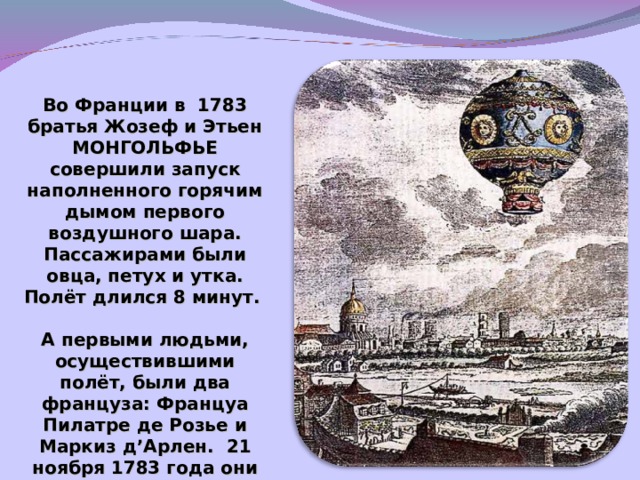 Во Франции в 1783 братья Жозеф и Этьен МОНГОЛЬФЬЕ совершили запуск наполненного горячим дымом первого воздушного шара. Пассажирами были овца, петух и утка. Полёт длился 8 минут.  А первыми людьми, осуществившими полёт, были два француза: Француа Пилатре де Розье и Маркиз д ’ Арлен. 21 ноября 1783 года они 25 минут летали над Парижем на шаре с горячим воздухом.