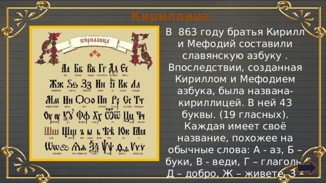 Кириллица В 863 году братья Кирилл и Мефодий составили славянскую азбуку . Впоследствии, созданная Кириллом и Мефодием азбука, была названа- кириллицей. В ней 43 буквы. (19 гласных). Каждая имеет своё название, похожее на обычные слова: А - аз, Б – буки, В - веди, Г – глаголь, Д – добро, Ж – живете, З – земля. 