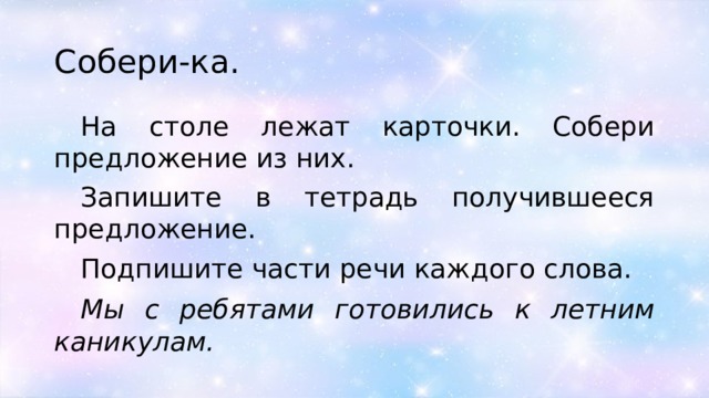 Собери-ка. На столе лежат карточки. Собери предложение из них. Запишите в тетрадь получившееся предложение. Подпишите части речи каждого слова. Мы с ребятами готовились к летним каникулам. 