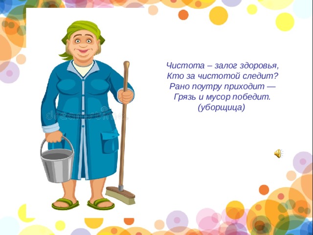 Чистота – залог здоровья,  Кто за чистотой следит?  Рано поутру приходит —  Грязь и мусор победит.  (уборщица) 