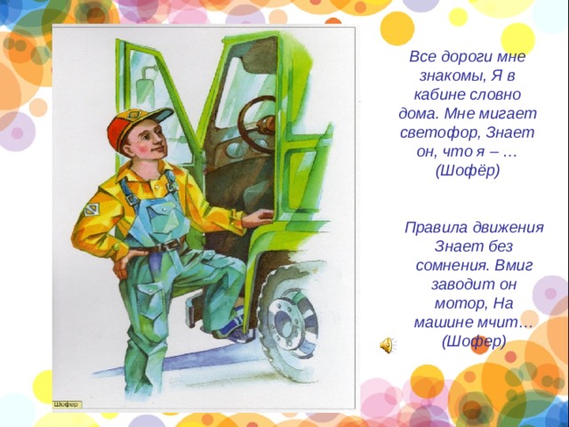 Все дороги мне знакомы, Я в кабине словно дома. Мне мигает светофор, Знает он, что я – … (Шофёр)    Правила движения Знает без сомнения. Вмиг заводит он мотор, На машине мчит… (Шофер)    