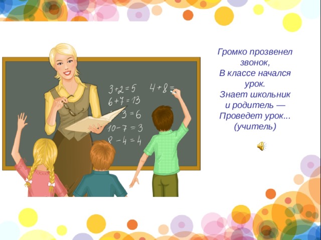 Громко прозвенел звонок, В классе начался урок. Знает школьник и родитель — Проведет урок... (учитель) 
