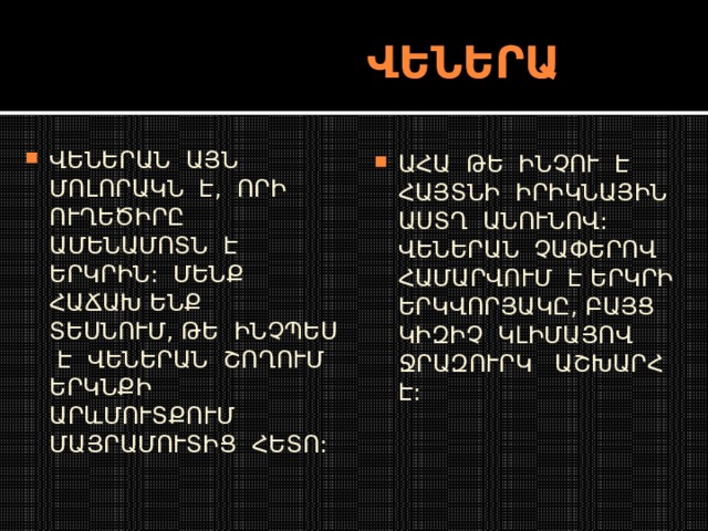  ՎԵՆԵՐԱ ՎԵՆԵՐԱՆ ԱՅՆ ՄՈԼՈՐԱԿՆ Է, ՈՐԻ ՈՒՂԵԾԻՐԸ ԱՄԵՆԱՄՈՏՆ Է ԵՐԿՐԻՆ: ՄԵՆՔ ՀԱՃԱԽ ԵՆՔ ՏԵՍՆՈՒՄ, ԹԵ ԻՆՉՊԵՍ Է ՎԵՆԵՐԱՆ ՇՈՂՈՒՄ ԵՐԿՆՔԻ ԱՐևՄՈՒՏՔՈՒՄ ՄԱՅՐԱՄՈՒՏԻՑ ՀԵՏՈ: ԱՀԱ ԹԵ ԻՆՉՈՒ Է ՀԱՅՏՆԻ ԻՐԻԿՆԱՅԻՆ ԱՍՏՂ ԱՆՈՒՆՈՎ: ՎԵՆԵՐԱՆ ՉԱՓԵՐՈՎ ՀԱՄԱՐՎՈՒՄ Է ԵՐԿՐԻ ԵՐԿՎՈՐՅԱԿԸ, ԲԱՅՑ ԿԻԶԻՉ ԿԼԻՄԱՅՈՎ ՋՐԱԶՈՒՐԿ ԱՇԽԱՐՀ Է: 