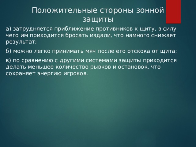 Положительные стороны зонной защиты а) затрудняется приближение противников к щиту, в силу чего им приходится бросать издали, что намного снижает результат; б) можно легко принимать мяч после его отскока от щита; в) по сравнению с другими системами защиты приходится делать меньшее количество рывков и остановок, что сохраняет энергию игроков. 