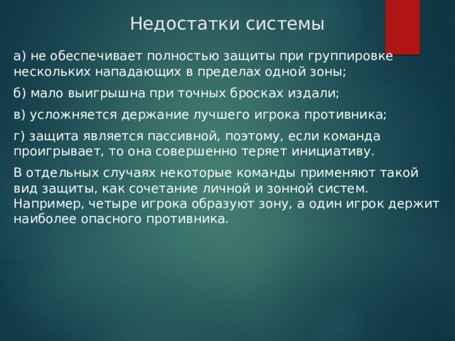 Недостатки системы а) не обеспечивает полностью защиты при группировке нескольких нападающих в пределах одной зоны; б) мало выигрышна при точных бросках издали; в) усложняется держание лучшего игрока противника; г) защита является пассивной, поэтому, если команда проигрывает, то она совершенно теряет инициативу. В отдельных случаях некоторые команды применяют такой вид защиты, как сочетание личной и зонной систем. Например, четыре игрока образуют зону, а один игрок держит наиболее опасного противника. 