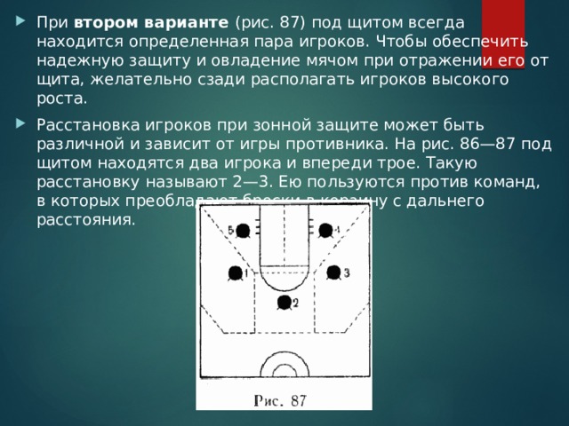 При втором варианте (рис. 87) под щитом всегда находится определенная пара игроков. Чтобы обеспечить надежную защиту и овладение мячом при отражении его от щита, желательно сзади располагать игроков высокого роста. Расстановка игроков при зонной защите может быть различной и зависит от игры противника. На рис. 86—87 под щитом находятся два игрока и впереди трое. Такую расстановку называют 2—3. Ею пользуются против команд, в которых преобладают броски в корзину с дальнего расстояния. 