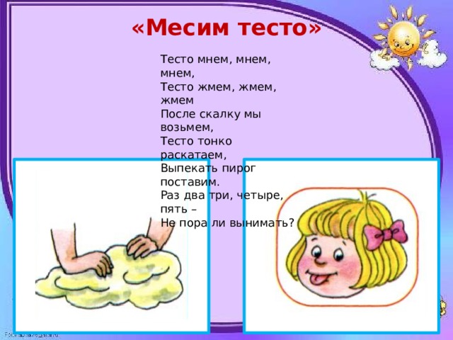 «Месим тесто»  Тесто мнем, мнем, мнем, Тесто жмем, жмем, жмем После скалку мы возьмем, Тесто тонко раскатаем, Выпекать пирог поставим. Раз два три, четыре, пять – Не пора ли вынимать? 
