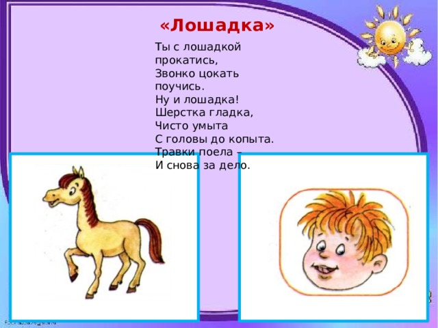 «Лошадка» Ты с лошадкой прокатись, Звонко цокать поучись. Ну и лошадка! Шерстка гладка, Чисто умыта С головы до копыта. Травки поела – И снова за дело. 