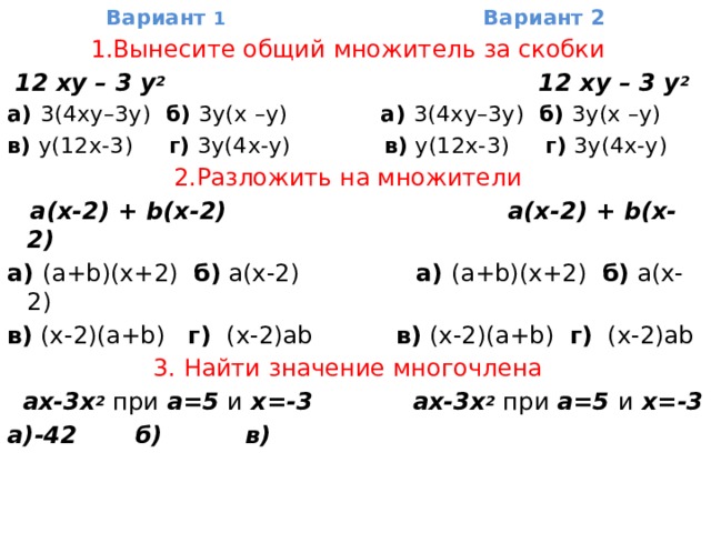 Вариант 1 Вариант 2 1.Вынесите общий множитель за скобки    12 ху – 3 у 2   12 ху – 3 у 2   а) 3(4ху–3у) б)  3у(х –у) а) 3(4ху–3у) б)  3у(х –у) в)  у(12х-3) г)  3у(4х-у) в)  у(12х-3) г)  3у(4х-у) 2.Разложить на множители       a(х-2) + b(x-2) a(х-2) + b(x-2) а) (a+b)(x+2) б)  a(x-2) а) (a+b)(x+2) б)  a(x-2) в)  (x-2)(a+b) г)   (x-2)ab в)  (x-2)(a+b) г)   (x-2)ab 3. Найти значение многочлена     ах-3x 2  при а=5 и х=-3 ах-3x 2  при а=5 и х=-3 а)-42 б) в) 