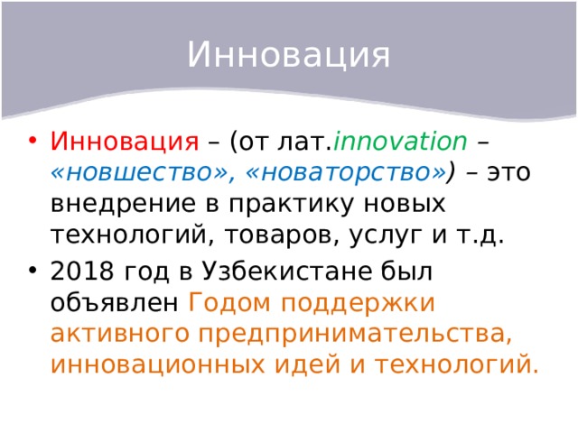 Инновация Инновация – (от лат. innovation – «новшество», «новаторство» ) – это внедрение в практику новых технологий, товаров, услуг и т.д. 2018 год в Узбекистане был объявлен Годом поддержки активного предпринимательства, инновационных идей и технологий. 
