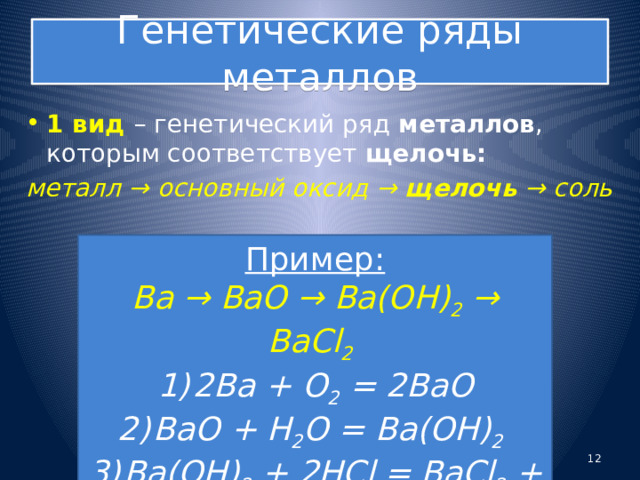 Генетические ряды металлов 1 вид – генетический ряд металлов , которым соответствует щелочь: металл → основный оксид →  щелочь  →  соль Пример: Ba → BaO → Ba(OH) 2 → BaCl 2  2Ba + O 2 = 2BaO BaO + H 2 O = Ba(OH) 2  Ba(OH) 2 + 2HCl = BaCl 2 + 2H 2 O  