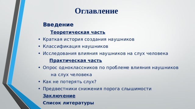 Оглавление  Введение  Теоретическая часть •  Краткая история создания наушников •  Классификация наушников •  Исследования влияния наушников на слух человека  Практическая часть •  Опрос одноклассников по проблеме влияния наушников  на слух человека •  Как не потерять слух? •  Предвестники снижения порога слышимости  Заключение  Список литературы 