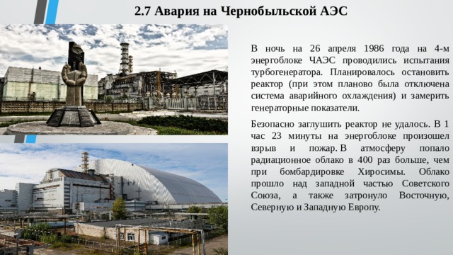 2.7 Авария на Чернобыльской АЭС В ночь на 26 апреля 1986 года на 4-м энергоблоке ЧАЭС проводились испытания турбогенератора. Планировалось остановить реактор (при этом планово была отключена система аварийного охлаждения) и замерить генераторные показатели.  Безопасно заглушить реактор не удалось. В 1 час 23 минуты на энергоблоке произошел взрыв и пожар. В атмосферу попало радиационное облако в 400 раз больше, чем при бомбардировке Хиросимы. Облако прошло над западной частью Советского Союза, а также затронуло Восточную, Северную и Западную Европу. 