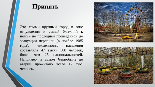 Припять Это самый крупный город в зоне отчуждения и самый ближний к нему - по последней проведённой до эвакуации переписи (в ноябре 1985 года), численность населения составляла 47 тысяч 500 человек, более чем 25 национальностей. Например, в самом Чернобыле до аварии проживало всего 12 тыс. человек. 