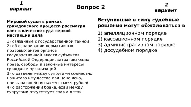 Вопрос 2 1 вариант 2 вариант Вступившие в силу судебные решения могут обжаловаться в 1) апелляционном порядке  2) кассационном порядке  3) административном порядке  4) досудебном порядке Мировой судья в рамках гражданского процесса рассматри­вает в качестве суда первой инстанции дела 1) связанные с государственной тайной  2) об оспаривании нормативных правовых актов органов государственной власти субъектов Российской Федера­ции, затрагивающих права, свободы и законные интере­сы граждан и организаций  3) о разделе между супругами совместно нажитого имущест­ва при цене иска, превышающей пятьдесят тысяч рублей  4) о расторжении брака, если между супругами отсутствует спор о детях 