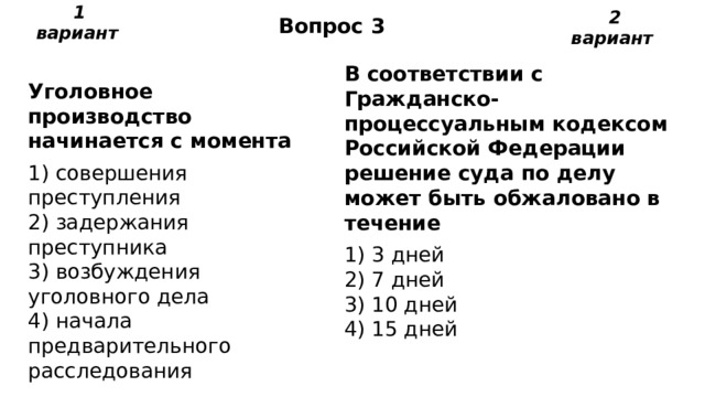 Вопрос 3 1 вариант 2 вариант В соответствии с Гражданско-процессуальным кодексом Российской Федерации решение суда по делу может быть обжаловано в течение 1) 3 дней  2) 7 дней  3) 10 дней  4) 15 дней Уголовное производство начинается с момента 1) совершения преступления  2) задержания преступника  3) возбуждения уголовного дела  4) начала предварительного расследования 