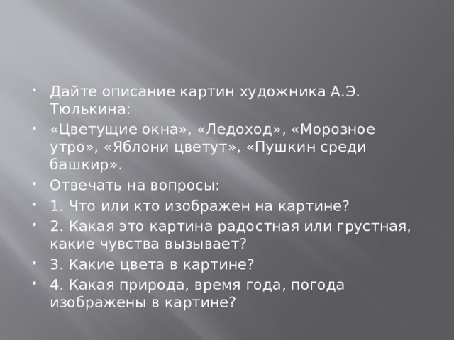 Дайте описание картин художника А.Э. Тюлькина: «Цветущие окна», «Ледоход», «Морозное утро», «Яблони цветут», «Пушкин среди башкир». Отвечать на вопросы: 1. Что или кто изображен на картине? 2. Какая это картина радостная или грустная, какие чувства вызывает? 3. Какие цвета в картине? 4. Какая природа, время года, погода изображены в картине? 