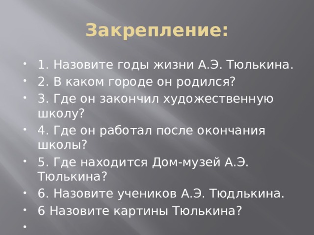 Закрепление: 1. Назовите годы жизни А.Э. Тюлькина. 2. В каком городе он родился? 3. Где он закончил художественную школу? 4. Где он работал после окончания школы? 5. Где находится Дом-музей А.Э. Тюлькина? 6. Назовите учеников А.Э. Тюдлькина. 6 Назовите картины Тюлькина?   