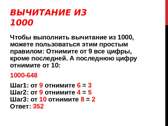 ВЫЧИТАНИЕ ИЗ 1000 Чтобы выполнить вычитание из 1000, можете пользоваться этим простым правилом: Отнимите от 9 все цифры, кроме последней. А последнюю цифру отнимите от 10: 1000-648 Шаг1: от 9 отнимите 6 = 3  Шаг2: от 9 отнимите 4 = 5  Шаг3: от 10 отнимите 8 = 2  Ответ: 352 