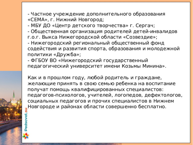 - Частное учреждение дополнительного образования «СЕМА», г. Нижний Новгород; - МБУ ДО «Центр детского творчества» г. Сергач; - Общественная организация родителей детей-инвалидов г.о.г. Выкса Нижегородской области «Созвездие»; - Нижегородский региональный общественный фонд содействия и развития спорта, образования и молодежной политики «Дружба»; - ФГБОУ ВО «Нижегородский государственный педагогический университет имени Козьмы Минина». Как и в прошлом году, любой родитель и граждане, желающие принять в свою семью ребенка на воспитание получат помощь квалифицированных специалистов: педагогов-психологов, учителей, логопедов, дефектологов, социальных педагогов и прочих специалистов в Нижнем Новгороде и районах области совершенно бесплатно. 