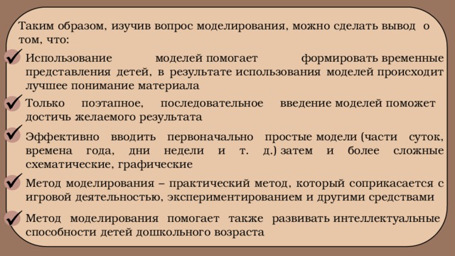 Таким образом, изучив вопрос моделирования, можно сделать вывод о том, что: Использование моделей помогает формировать временные представления детей, в результате использования моделей происходит лучшее понимание материала Только поэтапное, последовательное введение моделей поможет достичь желаемого результата Эффективно вводить первоначально простые модели (части суток, времена года, дни недели и т. д.) затем и более сложные схематические, графические Метод моделирования – практический метод, который соприкасается с игровой деятельностью, экспериментированием и другими средствами Метод моделирования помогает также развивать интеллектуальные способности детей дошкольного возраста   