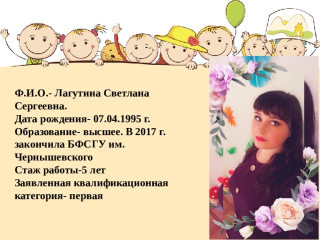 Ф.И.О.- Лагутина Светлана Сергеевна.  Дата рождения- 07.04.1995 г.  Образование- высшее. В 2017 г. закончила БФСГУ им. Чернышевского  Стаж работы-5 лет  Заявленная квалификационная категория- первая   