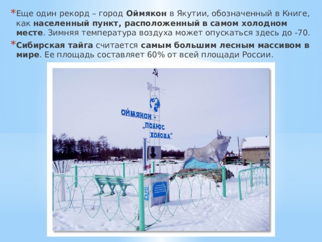 Еще один рекорд – город Оймякон в Якутии, обозначенный в Книге, как населенный пункт, расположенный в самом холодном месте . Зимняя температура воздуха может опускаться здесь до -70. Сибирская тайга считается самым большим лесным массивом в мире . Ее площадь составляет 60% от всей площади России. 