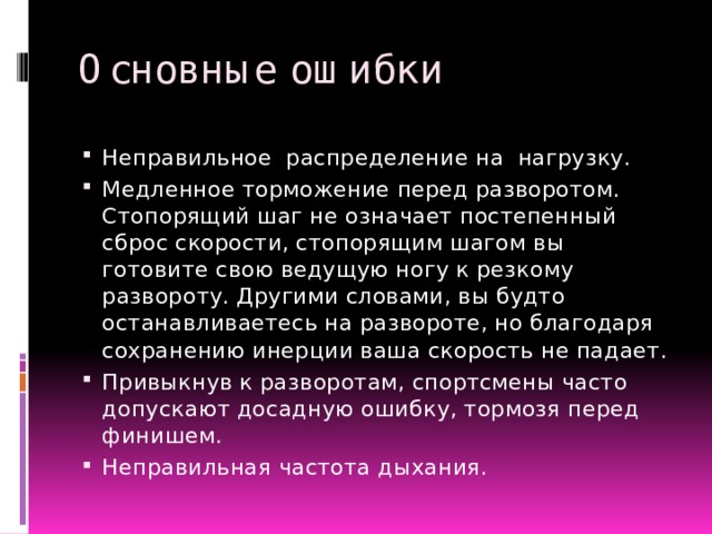 Основные ошибки Неправильное распределение на нагрузку. Медленное торможение перед разворотом. Стопорящий шаг не означает постепенный сброс скорости, стопорящим шагом вы готовите свою ведущую ногу к резкому развороту. Другими словами, вы будто останавливаетесь на развороте, но благодаря сохранению инерции ваша скорость не падает. Привыкнув к разворотам, спортсмены часто допускают досадную ошибку, тормозя перед финишем. Неправильная частота дыхания. 