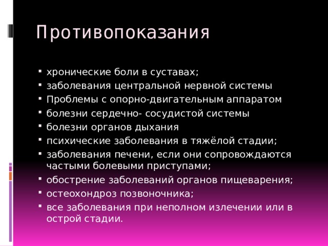 Противопоказания хронические боли в суставах; заболевания центральной нервной системы Проблемы с опорно-двигательным аппаратом болезни сердечно- сосудистой системы болезни органов дыхания психические заболевания в тяжёлой стадии; заболевания печени, если они сопровождаются частыми болевыми приступами; обострение заболеваний органов пищеварения; остеохондроз позвоночника; все заболевания при неполном излечении или в острой стадии. 