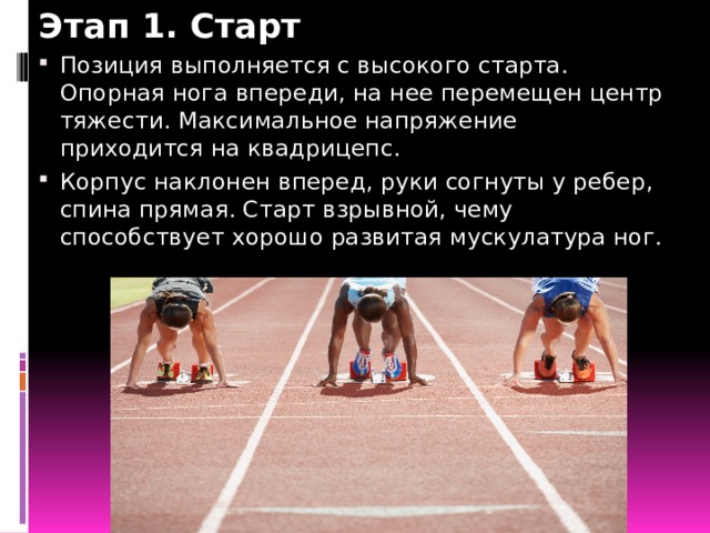 Этап 1. Старт Позиция выполняется с высокого старта. Опорная нога впереди, на нее перемещен центр тяжести. Максимальное напряжение приходится на квадрицепс. Корпус наклонен вперед, руки согнуты у ребер, спина прямая. Старт взрывной, чему способствует хорошо развитая мускулатура ног. 