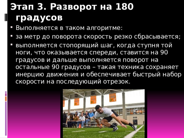 Этап 3. Разворот на 180 градусов Выполняется в таком алгоритме: за метр до поворота скорость резко сбрасывается; выполняется стопорящий шаг, когда ступня той ноги, что оказывается спереди, ставится на 90 градусов и дальше выполняется поворот на остальные 90 градусов – такая техника сохраняет инерцию движения и обеспечивает быстрый набор скорости на последующий отрезок. 