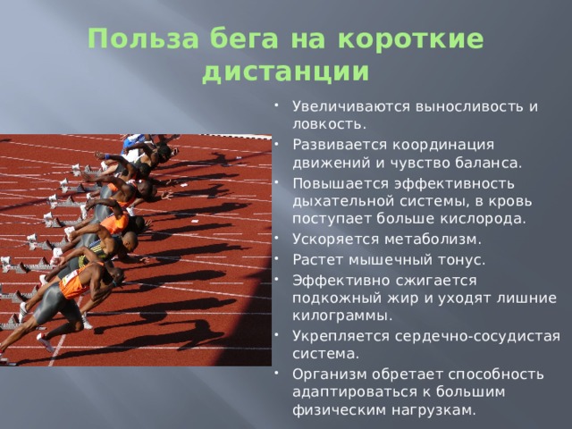 Польза бега на короткие дистанции Увеличиваются выносливость и ловкость. Развивается координация движений и чувство баланса. Повышается эффективность дыхательной системы, в кровь поступает больше кислорода. Ускоряется метаболизм. Растет мышечный тонус. Эффективно сжигается подкожный жир и уходят лишние килограммы. Укрепляется сердечно-сосудистая система. Организм обретает способность адаптироваться к большим физическим нагрузкам. 
