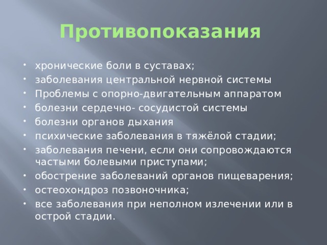 Противопоказания хронические боли в суставах; заболевания центральной нервной системы Проблемы с опорно-двигательным аппаратом болезни сердечно- сосудистой системы болезни органов дыхания психические заболевания в тяжёлой стадии; заболевания печени, если они сопровождаются частыми болевыми приступами; обострение заболеваний органов пищеварения; остеохондроз позвоночника; все заболевания при неполном излечении или в острой стадии. 