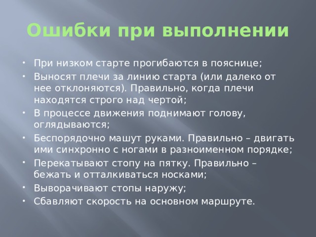 Ошибки при выполнении При низком старте прогибаются в пояснице; Выносят плечи за линию старта (или далеко от нее отклоняются). Правильно, когда плечи находятся строго над чертой; В процессе движения поднимают голову, оглядываются; Беспорядочно машут руками. Правильно – двигать ими синхронно с ногами в разноименном порядке; Перекатывают стопу на пятку. Правильно – бежать и отталкиваться носками; Выворачивают стопы наружу; Сбавляют скорость на основном маршруте. 