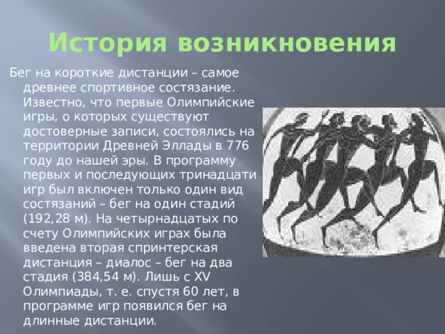 История возникновения Бег на короткие дистанции – самое древнее спортивное состязание. Известно, что первые Олимпийские игры, о которых существуют достоверные записи, состоялись на территории Древней Эллады в 776 году до нашей эры. В программу первых и последующих тринадцати игр был включен только один вид состязаний – бег на один стадий (192,28 м). На четырнадцатых по счету Олимпийских играх была введена вторая спринтерская дистанция – диалос – бег на два стадия (384,54 м). Лишь с XV Олимпиады, т. е. спустя 60 лет, в программе игр появился бег на длинные дистанции. 