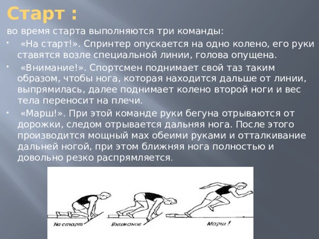 Старт : во время старта выполняются три команды:  «На старт!». Спринтер опускается на одно колено, его руки ставятся возле специальной линии, голова опущена.  «Внимание!». Спортсмен поднимает свой таз таким образом, чтобы нога, которая находится дальше от линии, выпрямилась, далее поднимает колено второй ноги и вес тела переносит на плечи.  «Марш!». При этой команде руки бегуна отрываются от дорожки, следом отрывается дальняя нога. После этого производится мощный мах обеими руками и отталкивание дальней ногой, при этом ближняя нога полностью и довольно резко распрямляется .   