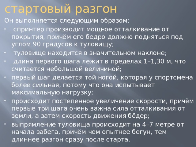 стартовый разгон Он выполняется следующим образом:  спринтер производит мощное отталкивание от покрытия, причём его бедро должно подняться под углом 90 градусов к туловищу;  туловище находится в значительном наклоне;  длина первого шага лежит в пределах 1–1,30 м, что считается небольшой величиной; первый шаг делается той ногой, которая у спортсмена более сильная, потому что она испытывает максимальную нагрузку; происходит постепенное увеличение скорости, причём первые три шага очень важна сила отталкивания от земли, а затем скорость движения бёдер; выпрямление туловища происходит на 4–7 метре от начала забега, причём чем опытнее бегун, тем длиннее разгон сразу после старта. 