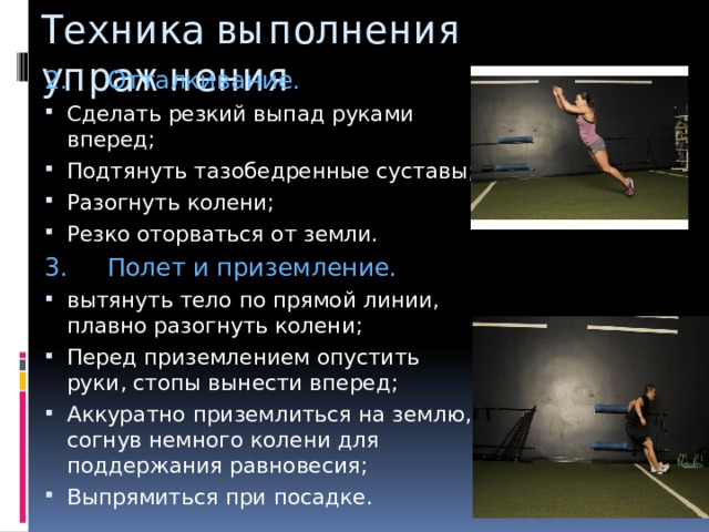 Техника выполнения упражнения 2.     Отталкивание. Сделать резкий выпад руками вперед; Подтянуть тазобедренные суставы; Разогнуть колени; Резко оторваться от земли. 3.     Полет и приземление. вытянуть тело по прямой линии, плавно разогнуть колени; Перед приземлением опустить руки, стопы вынести вперед; Аккуратно приземлиться на землю, согнув немного колени для поддержания равновесия; Выпрямиться при посадке. 
