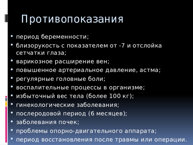 Противопоказания период беременности; близорукость с показателем от -7 и отслойка сетчатки глаза; варикозное расширение вен; повышенное артериальное давление, астма; регулярные головные боли; воспалительные процессы в организме; избыточный вес тела (более 100 кг); гинекологические заболевания; послеродовой период (6 месяцев); заболевания почек; проблемы опорно-двигательного аппарата; период восстановления после травмы или операции. 