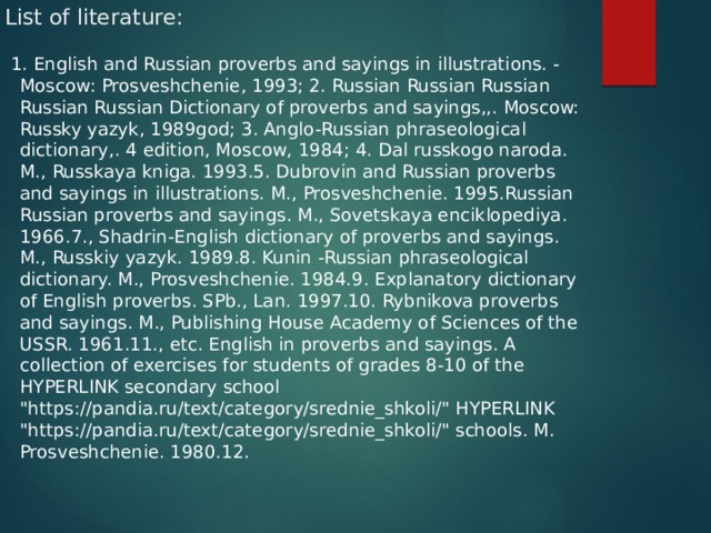 List of literature:   1. English and Russian proverbs and sayings in illustrations. - Moscow: Prosveshchenie, 1993; 2. Russian Russian Russian Russian Russian Dictionary of proverbs and sayings,,. Moscow: Russky yazyk, 1989god; 3. Anglo-Russian phraseological dictionary,. 4 edition, Moscow, 1984; 4. Dal russkogo naroda. M., Russkaya kniga. 1993.5. Dubrovin and Russian proverbs and sayings in illustrations. M., Prosveshchenie. 1995.Russian Russian proverbs and sayings. M., Sovetskaya enciklopediya. 1966.7., Shadrin-English dictionary of proverbs and sayings. M., Russkiy yazyk. 1989.8. Kunin -Russian phraseological dictionary. M., Prosveshchenie. 1984.9. Explanatory dictionary of English proverbs. SPb., Lan. 1997.10. Rybnikova proverbs and sayings. M., Publishing House Academy of Sciences of the USSR. 1961.11., etc. English in proverbs and sayings. A collection of exercises for students of grades 8-10 of the HYPERLINK secondary school 