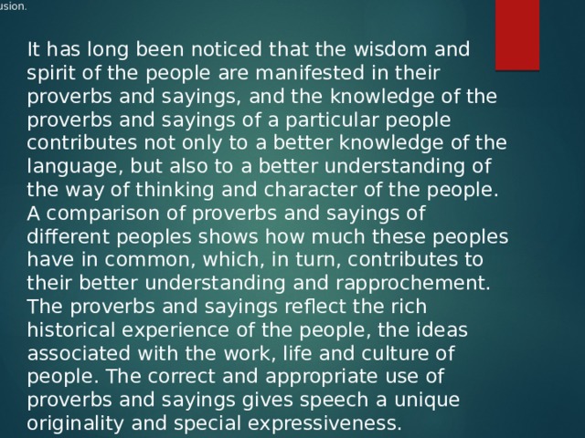           Conclusion .    It has long been noticed that the wisdom and spirit of the people are manifested in their proverbs and sayings, and the knowledge of the proverbs and sayings of a particular people contributes not only to a better knowledge of the language, but also to a better understanding of the way of thinking and character of the people. A comparison of proverbs and sayings of different peoples shows how much these peoples have in common, which, in turn, contributes to their better understanding and rapprochement. The proverbs and sayings reflect the rich historical experience of the people, the ideas associated with the work, life and culture of people. The correct and appropriate use of proverbs and sayings gives speech a unique originality and special expressiveness.