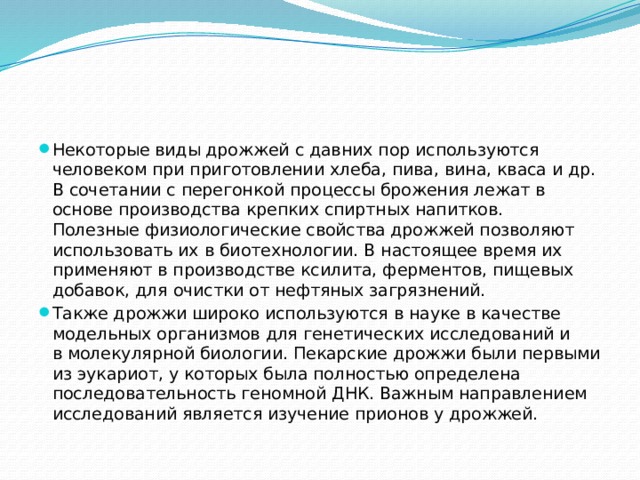 Некоторые виды дрожжей с давних пор используются человеком при приготовлении хлеба, пива, вина, кваса и др. В сочетании с перегонкой процессы брожения лежат в основе производства крепких спиртных напитков. Полезные физиологические свойства дрожжей позволяют использовать их в биотехнологии. В настоящее время их применяют в производстве ксилита, ферментов, пищевых добавок, для очистки от нефтяных загрязнений. Также дрожжи широко используются в науке в качестве модельных организмов для генетических исследований и в молекулярной биологии. Пекарские дрожжи были первыми из эукариот, у которых была полностью определена последовательность геномной ДНК. Важным направлением исследований является изучение прионов у дрожжей. 