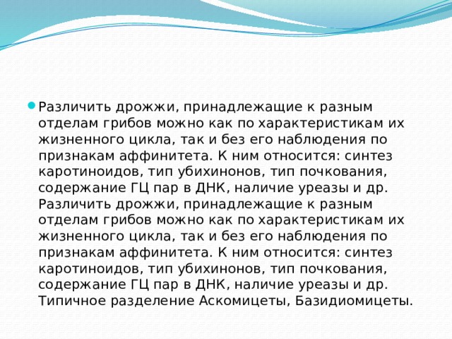 Различить дрожжи, принадлежащие к разным отделам грибов можно как по характеристикам их жизненного цикла, так и без его наблюдения по признакам аффинитета. К ним относится: синтез каротиноидов, тип убихинонов, тип почкования, содержание ГЦ пар в ДНК, наличие уреазы и др. Различить дрожжи, принадлежащие к разным отделам грибов можно как по характеристикам их жизненного цикла, так и без его наблюдения по признакам аффинитета. К ним относится: синтез каротиноидов, тип убихинонов, тип почкования, содержание ГЦ пар в ДНК, наличие уреазы и др. Типичное разделение Аскомицеты, Базидиомицеты.  