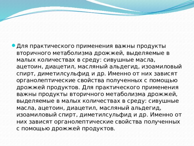 Для практического применения важны продукты вторичного метаболизма дрожжей, выделяемые в малых количествах в среду: сивушные масла, ацетоин, диацетил, масляный альдегид, изоамиловый спирт, диметилсульфид и др. Именно от них зависят органолептические свойства полученных с помощью дрожжей продуктов. Для практического применения важны продукты вторичного метаболизма дрожжей, выделяемые в малых количествах в среду: сивушные масла, ацетоин, диацетил, масляный альдегид, изоамиловый спирт, диметилсульфид и др. Именно от них зависят органолептические свойства полученных с помощью дрожжей продуктов. 