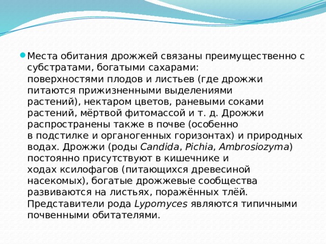 Места обитания дрожжей связаны преимущественно с субстратами, богатыми сахарами: поверхностями плодов и листьев (где дрожжи питаются прижизненными выделениями растений), нектаром цветов, раневыми соками растений, мёртвой фитомассой и т. д. Дрожжи распространены также в почве (особенно в подстилке и органогенных горизонтах) и природных водах. Дрожжи (роды  Candida ,  Pichia ,  Ambrosiozyma ) постоянно присутствуют в кишечнике и ходах ксилофагов (питающихся древесиной насекомых), богатые дрожжевые сообщества развиваются на листьях, поражённых тлёй. Представители рода  Lypomyces  являются типичными почвенными обитателями. 