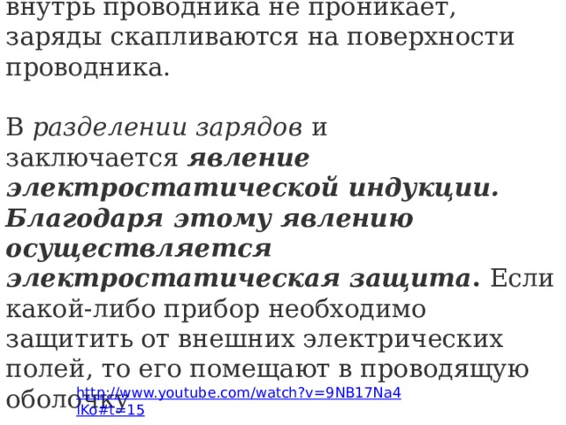 Выводы: электростатическое поле внутрь проводника не проникает, заряды скапливаются на поверхности проводника. В  разделении зарядов  и заключается  явление электростатической индукции. Благодаря этому явлению осуществляется электростатическая защита .  Если какой-либо прибор необходимо защитить от внешних электрических полей, то его помещают в проводящую оболочку  http://www.youtube.com/watch?v=9NB17Na4lKo#t=15 